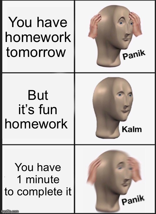 H O M E W O R K | You have homework tomorrow; But it’s fun homework; You have 1 minute to complete it | image tagged in memes,panik kalm panik | made w/ Imgflip meme maker