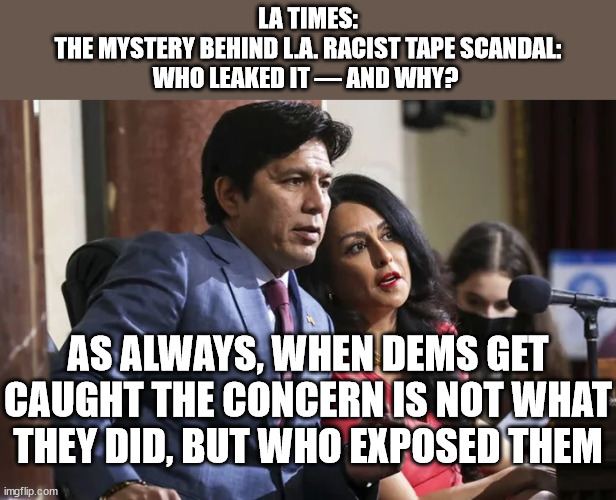 LA TIMES:
THE MYSTERY BEHIND L.A. RACIST TAPE SCANDAL:
WHO LEAKED IT — AND WHY? AS ALWAYS, WHEN DEMS GET CAUGHT THE CONCERN IS NOT WHAT THEY DID, BUT WHO EXPOSED THEM | image tagged in democrats | made w/ Imgflip meme maker