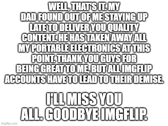 Blank White Template | WELL, THAT'S IT. MY DAD FOUND OUT OF ME STAYING UP LATE TO DELIVER YOU QUALITY CONTENT. HE HAS TAKEN AWAY ALL MY PORTABLE ELECTRONICS AT THIS POINT. THANK YOU GUYS FOR BEING GREAT TO ME, BUT ALL IMGFLIP ACCOUNTS HAVE TO LEAD TO THEIR DEMISE. I'LL MISS YOU ALL. GOODBYE IMGFLIP. | image tagged in blank white template | made w/ Imgflip meme maker
