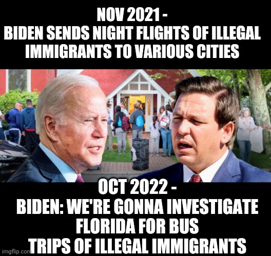 Rules for Me | NOV 2021 -
BIDEN SENDS NIGHT FLIGHTS OF ILLEGAL IMMIGRANTS TO VARIOUS CITIES; OCT 2022 -
BIDEN: WE'RE GONNA INVESTIGATE FLORIDA FOR BUS TRIPS OF ILLEGAL IMMIGRANTS | image tagged in liberals,leftists,democrats,immigration,biden,hypocrisy | made w/ Imgflip meme maker