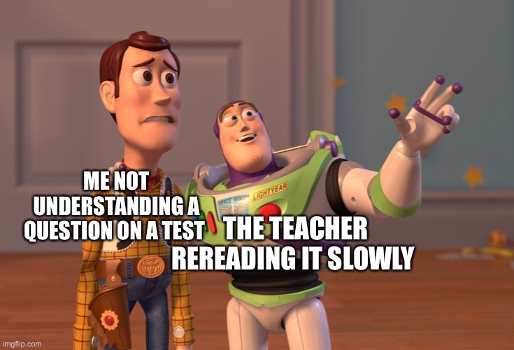 It’s all the time eeeeeeeee | ME NOT UNDERSTANDING A QUESTION ON A TEST; THE TEACHER REREADING IT SLOWLY | image tagged in memes,x x everywhere | made w/ Imgflip meme maker