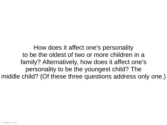 Blank White Template | How does it affect one's personality to be the oldest of two or more children in a family? Alternatively, how does it affect one's personality to be the youngest child? The middle child? (Of these three questions address only one.) | image tagged in blank white template | made w/ Imgflip meme maker
