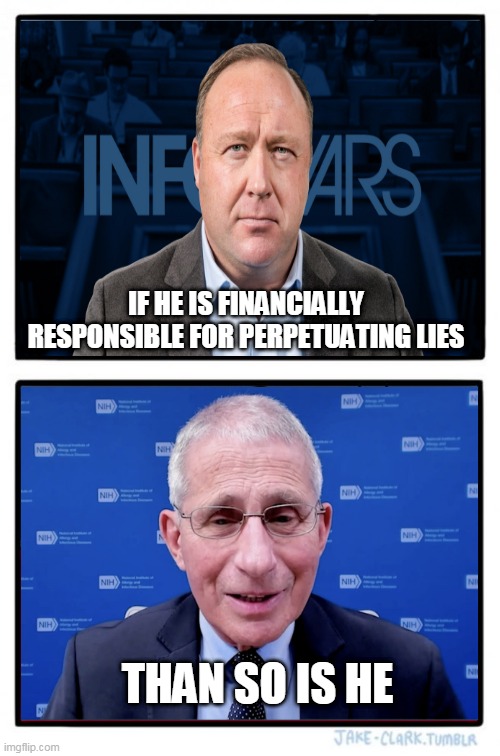 2 peas in a pod... |  IF HE IS FINANCIALLY RESPONSIBLE FOR PERPETUATING LIES; THAN SO IS HE | image tagged in memes,politics,alex jones,fauci | made w/ Imgflip meme maker