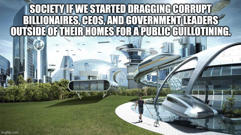 Why eat the rich when we can use them as compost? | SOCIETY IF WE STARTED DRAGGING CORRUPT BILLIONAIRES, CEOS, AND GOVERNMENT LEADERS OUTSIDE OF THEIR HOMES FOR A PUBLIC GUILLOTINING. | image tagged in society if | made w/ Imgflip meme maker