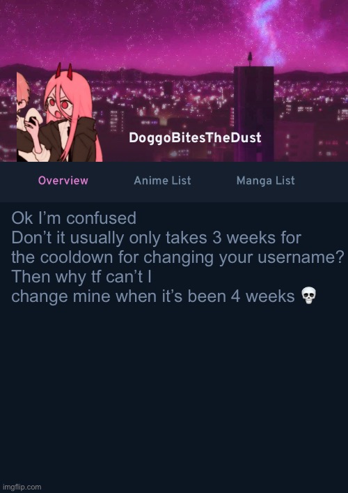 Doggos AniList Temp ver 4 | Ok I’m confused
Don’t it usually only takes 3 weeks for the cooldown for changing your username?
Then why tf can’t I change mine when it’s been 4 weeks 💀 | image tagged in doggos anilist temp ver 4 | made w/ Imgflip meme maker