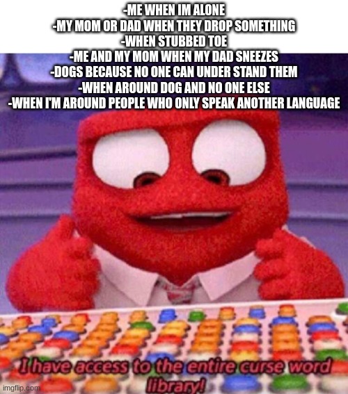 too lazy to make separate memes | -ME WHEN IM ALONE
-MY MOM OR DAD WHEN THEY DROP SOMETHING
-WHEN STUBBED TOE
-ME AND MY MOM WHEN MY DAD SNEEZES
-DOGS BECAUSE NO ONE CAN UNDER STAND THEM
-WHEN AROUND DOG AND NO ONE ELSE
-WHEN I'M AROUND PEOPLE WHO ONLY SPEAK ANOTHER LANGUAGE | image tagged in i have access to the entire curse world library,relatable | made w/ Imgflip meme maker