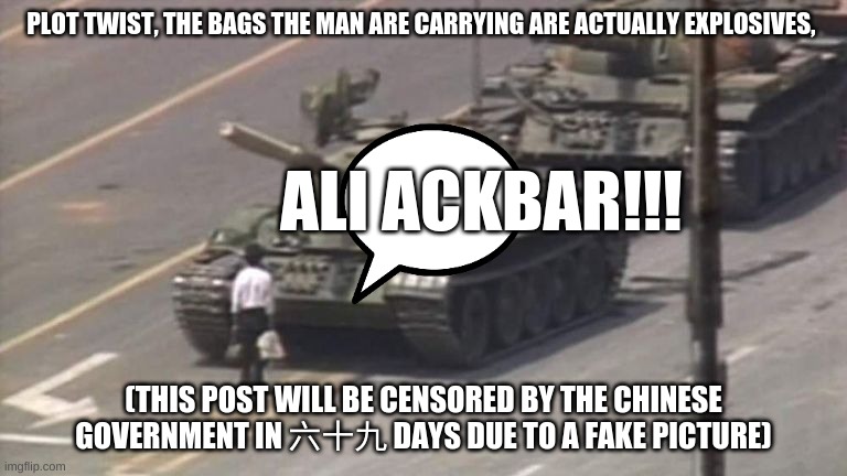 guys nothing happened here, also im taking a "vacation" to china for the rest of my life, long live the C.C.P | PLOT TWIST, THE BAGS THE MAN ARE CARRYING ARE ACTUALLY EXPLOSIVES, ALI ACKBAR!!! (THIS POST WILL BE CENSORED BY THE CHINESE GOVERNMENT IN 六十九 DAYS DUE TO A FAKE PICTURE) | image tagged in tiananmen square tank man | made w/ Imgflip meme maker