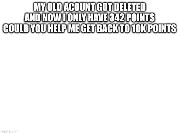 plz | MY OLD ACOUNT GOT DELETED AND NOW I ONLY HAVE 342 POINTS COULD YOU HELP ME GET BACK TO 10K POINTS | image tagged in blank white template | made w/ Imgflip meme maker