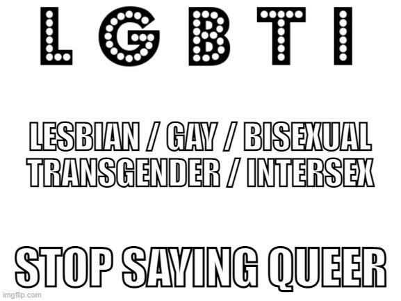 L G B T I (Update your LEXICON) | LESBIAN / GAY / BISEXUAL
TRANSGENDER / INTERSEX; STOP SAYING QUEER | image tagged in blank white template,pride | made w/ Imgflip meme maker