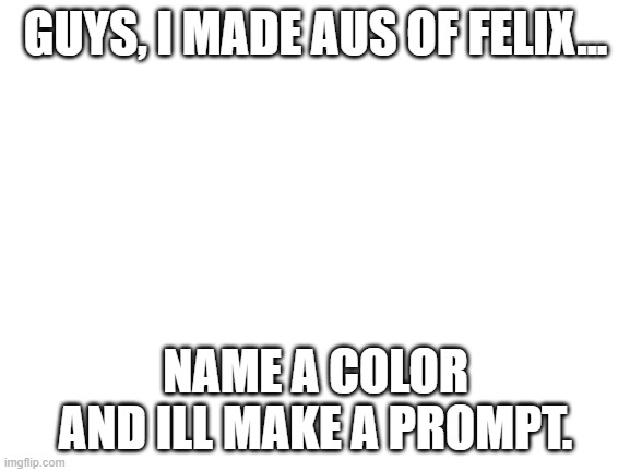 i will also say which Felix im gonna use depending on the color you choose. | GUYS, I MADE AUS OF FELIX... NAME A COLOR AND ILL MAKE A PROMPT. | image tagged in blank white template | made w/ Imgflip meme maker