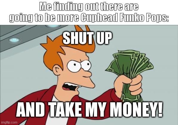 SHUT UP AND LET THE POPS COME OUT ALREADY!!! | Me finding out there are going to be more Cuphead Funko Pops:; SHUT UP; AND TAKE MY MONEY! | image tagged in memes,shut up and take my money fry,cuphead | made w/ Imgflip meme maker