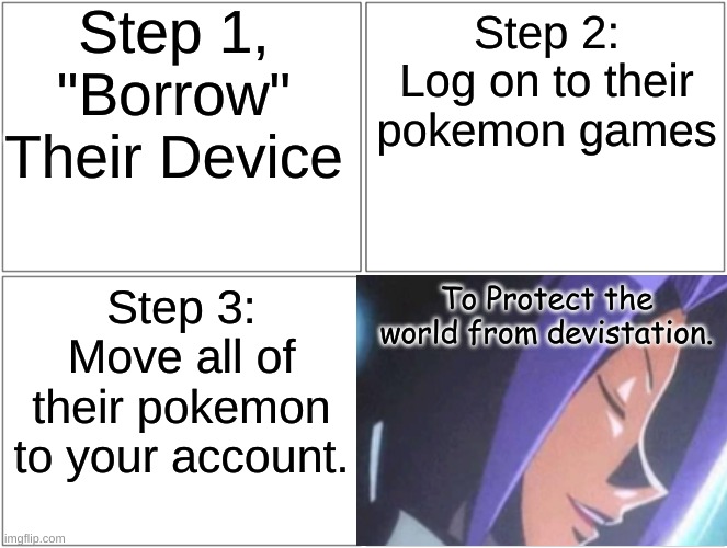 Team Rocket | Step 1, "Borrow" Their Device; Step 2: Log on to their pokemon games; Step 3: Move all of their pokemon to your account. To Protect the world from devistation. | image tagged in blank comic panel 2x2,pokemon,team rocket | made w/ Imgflip meme maker