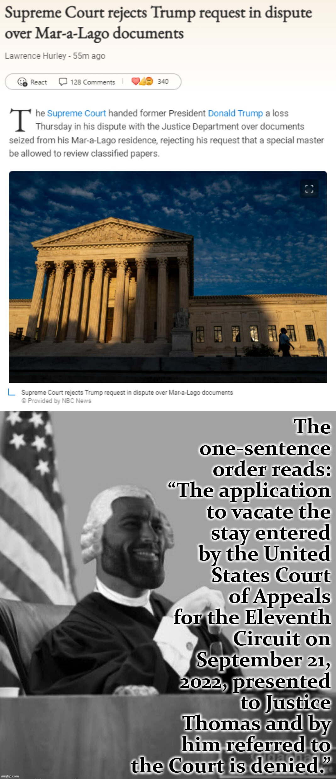 The Former Guy can't even win with his own Justices. Sad! | The one-sentence order reads: “The application to vacate the stay entered by the United States Court of Appeals for the Eleventh Circuit on September 21, 2022, presented to Justice Thomas and by him referred to the Court is denied.” | image tagged in supreme court rejects trump request mar-a-lago documents,gigachad judge,scotus,supreme court,trump is a moron,sad | made w/ Imgflip meme maker