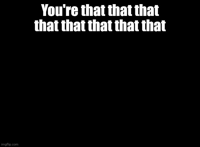 blank black | You're that that that that that that that that | image tagged in blank black | made w/ Imgflip meme maker