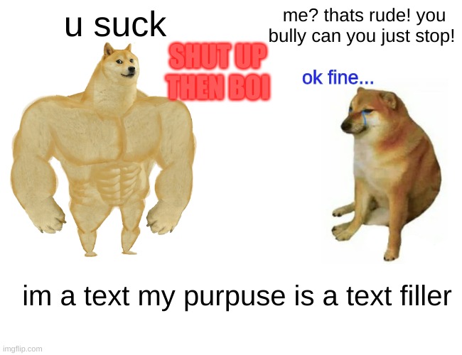 Buff Doge vs. Cheems | u suck; me? thats rude! you bully can you just stop! SHUT UP THEN BOI; ok fine... im a text my purpuse is a text filler | image tagged in memes,buff doge vs cheems | made w/ Imgflip meme maker