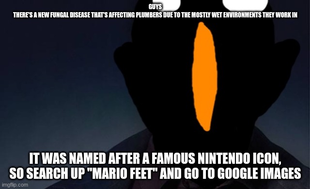 we troll a few new users | GUYS
THERE'S A NEW FUNGAL DISEASE THAT'S AFFECTING PLUMBERS DUE TO THE MOSTLY WET ENVIRONMENTS THEY WORK IN; IT WAS NAMED AFTER A FAMOUS NINTENDO ICON, SO SEARCH UP "MARIO FEET" AND GO TO GOOGLE IMAGES | made w/ Imgflip meme maker
