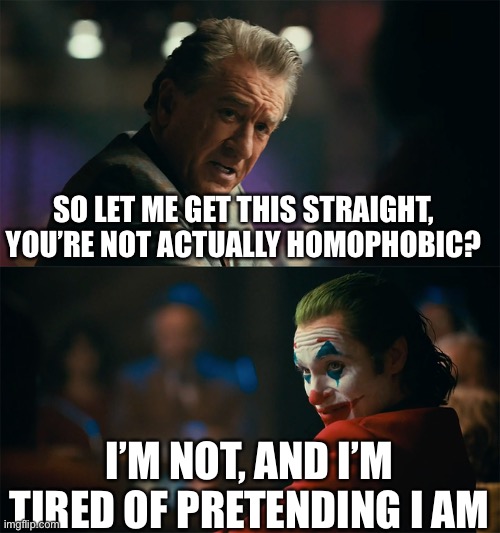I'm tired of pretending it's not | SO LET ME GET THIS STRAIGHT, YOU’RE NOT ACTUALLY HOMOPHOBIC? I’M NOT, AND I’M TIRED OF PRETENDING I AM | image tagged in i'm tired of pretending it's not | made w/ Imgflip meme maker