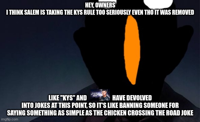 kaiju named finger | HEY, OWNERS
I THINK SALEM IS TAKING THE KYS RULE TOO SERIOUSLY EVEN THO IT WAS REMOVED; LIKE "KYS" AND                      HAVE DEVOLVED INTO JOKES AT THIS POINT, SO IT'S LIKE BANNING SOMEONE FOR SAYING SOMETHING AS SIMPLE AS THE CHICKEN CROSSING THE ROAD JOKE | image tagged in kaiju named finger | made w/ Imgflip meme maker