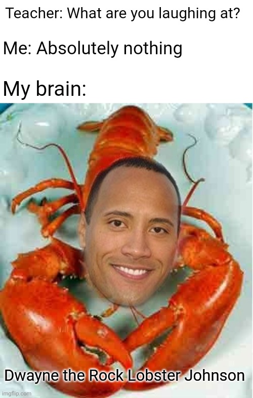 LOBSTER | Teacher: What are you laughing at? Me: Absolutely nothing; My brain:; Dwayne the Rock Lobster Johnson | image tagged in teacher what are you laughing at,teacher what's so funny,funny,memes,dwayne the rock johnson,blank white template | made w/ Imgflip meme maker