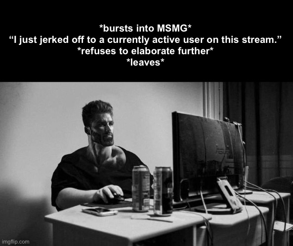 Gigachad On The Computer | *bursts into MSMG*
“I just jerked off to a currently active user on this stream.”
*refuses to elaborate further*
*leaves* | image tagged in gigachad on the computer | made w/ Imgflip meme maker