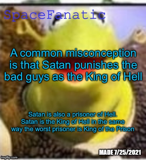 Ye Olde Announcements | A common misconception is that Satan punishes the bad guys as the King of Hell; Satan is also a prisoner of Hell. Satan is the King of Hell in the same way the worst prisoner is King of the Prison | image tagged in spacefanatic announcement temp | made w/ Imgflip meme maker