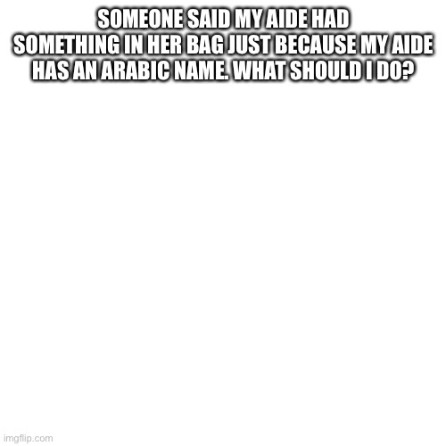 Blank Transparent Square | SOMEONE SAID MY AIDE HAD SOMETHING IN HER BAG JUST BECAUSE MY AIDE HAS AN ARABIC NAME. WHAT SHOULD I DO? | image tagged in memes,blank transparent square | made w/ Imgflip meme maker
