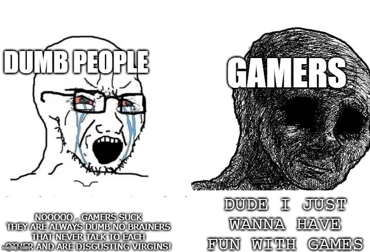 i just wanna have fun | DUMB PEOPLE; GAMERS; DUDE I JUST WANNA HAVE FUN WITH GAMES; NOOOOO , GAMERS SUCK THEY ARE ALWAYS DUMB NO BRAINERS THAT NEVER TALK TO EACH OTHER AND ARE DISGUSTING VIRGINS! | image tagged in gamers,video games,gamers rise up | made w/ Imgflip meme maker
