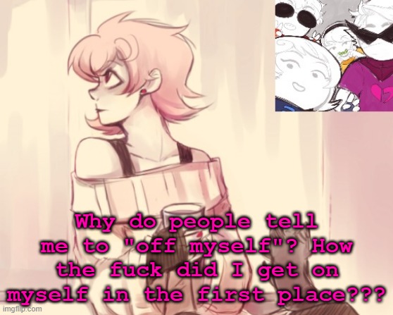 how | Why do people tell me to "off myself"? How the fuck did I get on myself in the first place??? | image tagged in another roxy temp | made w/ Imgflip meme maker