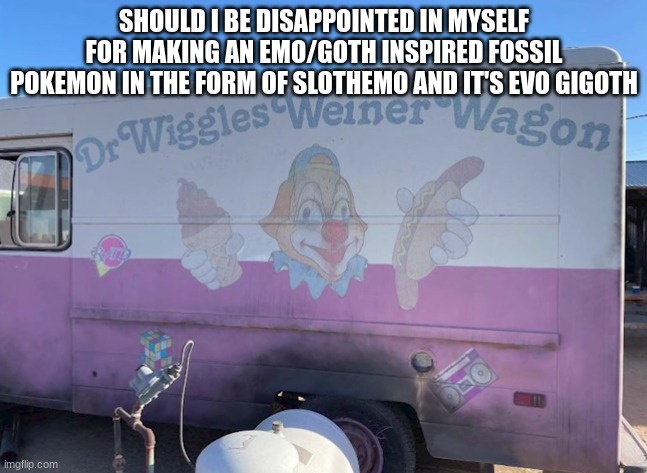 Dr Wiggles Weiner Wagon | SHOULD I BE DISAPPOINTED IN MYSELF FOR MAKING AN EMO/GOTH INSPIRED FOSSIL POKEMON IN THE FORM OF SLOTHEMO AND IT'S EVO GIGOTH | image tagged in dr wiggles weiner wagon | made w/ Imgflip meme maker