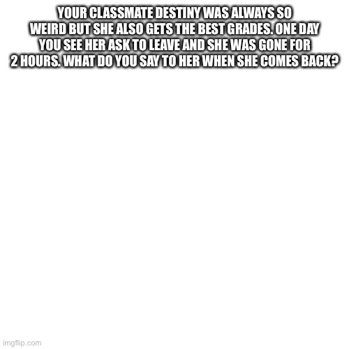 Blank Transparent Square | YOUR CLASSMATE DESTINY WAS ALWAYS SO WEIRD BUT SHE ALSO GETS THE BEST GRADES. ONE DAY YOU SEE HER ASK TO LEAVE AND SHE WAS GONE FOR 2 HOURS. WHAT DO YOU SAY TO HER WHEN SHE COMES BACK? | image tagged in memes,blank transparent square | made w/ Imgflip meme maker