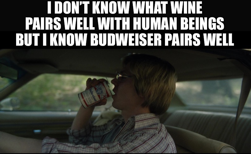 Beef it’s whats for dinner | I DON’T KNOW WHAT WINE PAIRS WELL WITH HUMAN BEINGS BUT I KNOW BUDWEISER PAIRS WELL | image tagged in beef,beer,jeffrey dahmer,dahmer | made w/ Imgflip meme maker
