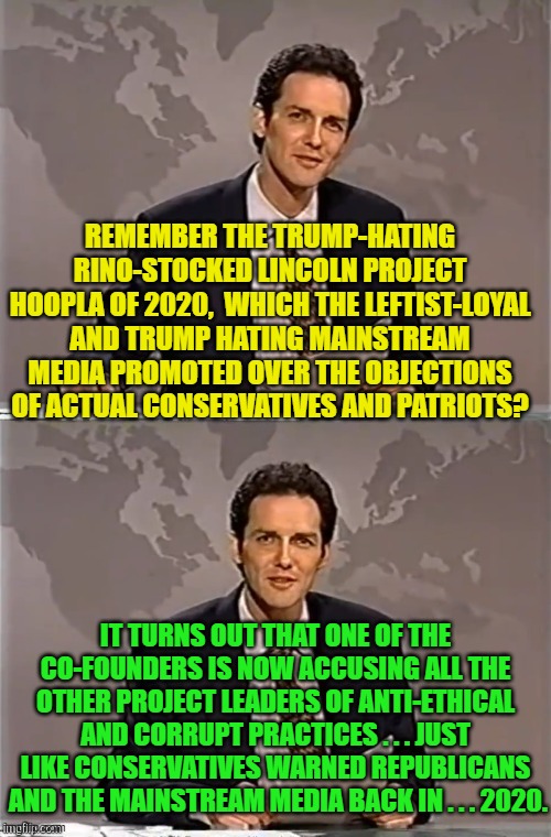It never gets old for Conservatives to tell both Dems and Republicans "We told you so!" | REMEMBER THE TRUMP-HATING RINO-STOCKED LINCOLN PROJECT HOOPLA OF 2020,  WHICH THE LEFTIST-LOYAL AND TRUMP HATING MAINSTREAM MEDIA PROMOTED OVER THE OBJECTIONS OF ACTUAL CONSERVATIVES AND PATRIOTS? IT TURNS OUT THAT ONE OF THE CO-FOUNDERS IS NOW ACCUSING ALL THE OTHER PROJECT LEADERS OF ANTI-ETHICAL AND CORRUPT PRACTICES . . . JUST LIKE CONSERVATIVES WARNED REPUBLICANS  AND THE MAINSTREAM MEDIA BACK IN . . . 2020. | image tagged in weekend update with norm | made w/ Imgflip meme maker
