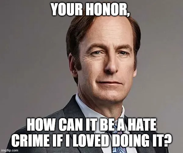 How can it be a hate crime if I loved doing it? | YOUR HONOR, HOW CAN IT BE A HATE CRIME IF I LOVED DOING IT? | image tagged in saul goodman,funny,memes,funny memes,popular | made w/ Imgflip meme maker
