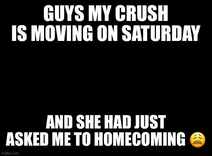 This is really making me depressed rn | GUYS MY CRUSH IS MOVING ON SATURDAY; AND SHE HAD JUST ASKED ME TO HOMECOMING 😩 | image tagged in blank black | made w/ Imgflip meme maker