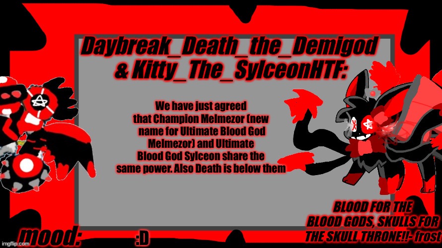 Daybreak_Death_The_Demigod and Kitty_The_SylceonHTF Blood Gods | We have just agreed that Champion Melmezor (new  name for Ultimate Blood God Melmezor) and Ultimate Blood God Sylceon share the same power. Also Death is below them; :D | image tagged in daybreak_death_the_demigod and kitty_the_sylceonhtf blood gods | made w/ Imgflip meme maker