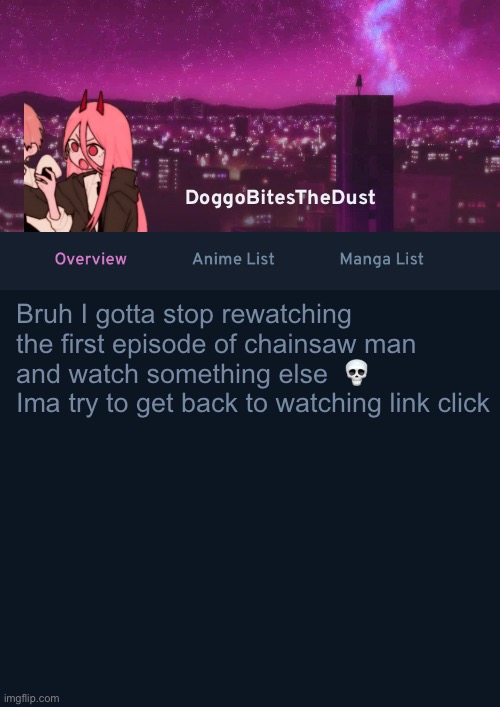 I’ve gotten obsessed with chainsaw man ☠️ | Bruh I gotta stop rewatching the first episode of chainsaw man and watch something else  💀
Ima try to get back to watching link click | image tagged in doggos anilist temp ver 4 | made w/ Imgflip meme maker