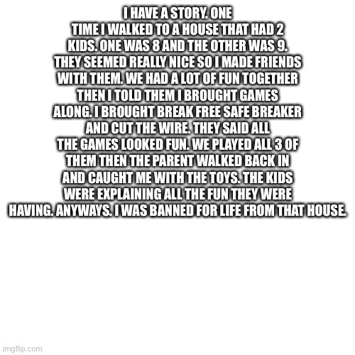 Blank Transparent Square Meme | I HAVE A STORY. ONE TIME I WALKED TO A HOUSE THAT HAD 2 KIDS. ONE WAS 8 AND THE OTHER WAS 9. THEY SEEMED REALLY NICE SO I MADE FRIENDS WITH THEM. WE HAD A LOT OF FUN TOGETHER THEN I TOLD THEM I BROUGHT GAMES ALONG. I BROUGHT BREAK FREE SAFE BREAKER AND CUT THE WIRE. THEY SAID ALL THE GAMES LOOKED FUN. WE PLAYED ALL 3 OF THEM THEN THE PARENT WALKED BACK IN AND CAUGHT ME WITH THE TOYS. THE KIDS WERE EXPLAINING ALL THE FUN THEY WERE HAVING. ANYWAYS. I WAS BANNED FOR LIFE FROM THAT HOUSE. | image tagged in memes,blank transparent square | made w/ Imgflip meme maker