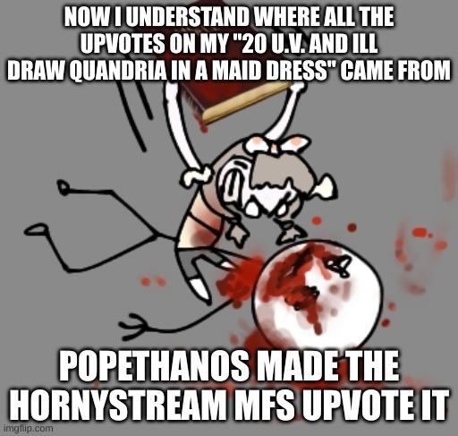 mild headache | NOW I UNDERSTAND WHERE ALL THE UPVOTES ON MY "20 U.V. AND ILL DRAW QUANDRIA IN A MAID DRESS'' CAME FROM; POPETHANOS MADE THE HORNYSTREAM MFS UPVOTE IT | image tagged in mild headache | made w/ Imgflip meme maker