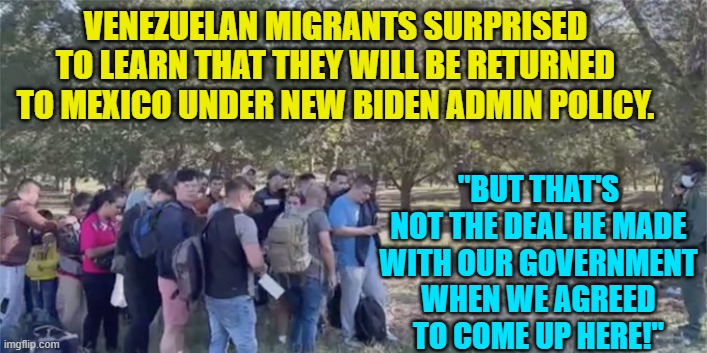 Look at it as a learning experience.  Nobody can EVER trust Dem Party politicians. | VENEZUELAN MIGRANTS SURPRISED TO LEARN THAT THEY WILL BE RETURNED TO MEXICO UNDER NEW BIDEN ADMIN POLICY. "BUT THAT'S NOT THE DEAL HE MADE WITH OUR GOVERNMENT WHEN WE AGREED TO COME UP HERE!" | image tagged in illegals | made w/ Imgflip meme maker