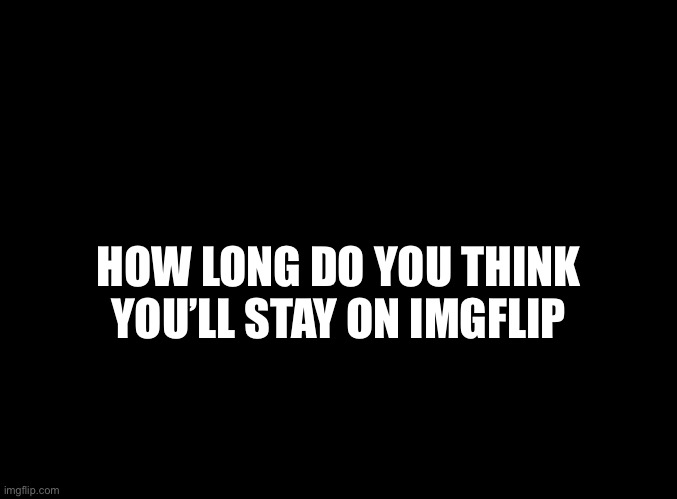 blank black | HOW LONG DO YOU THINK YOU’LL STAY ON IMGFLIP | image tagged in blank black | made w/ Imgflip meme maker