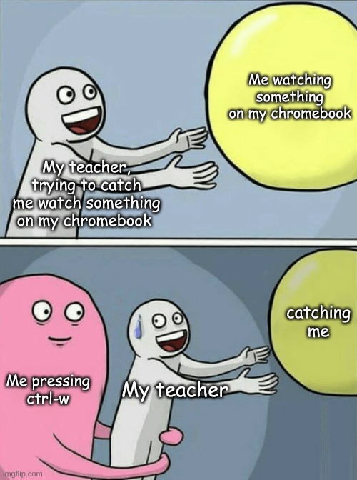 always works lol | Me watching something on my chromebook; My teacher, trying to catch me watch something on my chromebook; catching me; Me pressing ctrl-w; My teacher | image tagged in memes,running away balloon | made w/ Imgflip meme maker