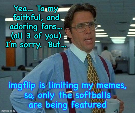 Yeah… I’m gonna need you to | Yea… To my
faithful, and
adoring fans…
(all 3 of you)
I’m sorry.  But…; imgflip is limiting my memes,
so, only the softballs
are being featured | image tagged in memes,that would be great | made w/ Imgflip meme maker