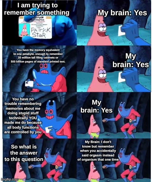 Me during a test. | My brain: Yes; I am trying to remember something; You have the memory equivalent to one petabyte. enough to remember 20 million tall filing cabinets or 500 billion pages of standard printed text. My brain: Yes; You have no trouble remembering memories about me doing stupid stuff technically YOU made me do because all body functions are controlled by you; My brain: Yes; My Brain: I don't know but remember when you accidentally said orgasm instead of organism that one time; So what is the answer to this question | image tagged in patrick not my wallet | made w/ Imgflip meme maker