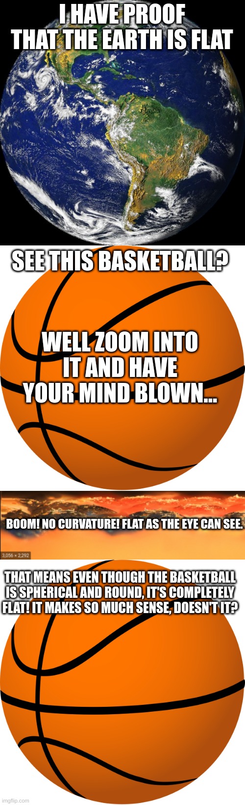 Flat earthers should read a science textbook. | I HAVE PROOF THAT THE EARTH IS FLAT; SEE THIS BASKETBALL? WELL ZOOM INTO IT AND HAVE YOUR MIND BLOWN... BOOM! NO CURVATURE! FLAT AS THE EYE CAN SEE. THAT MEANS EVEN THOUGH THE BASKETBALL IS SPHERICAL AND ROUND, IT'S COMPLETELY FLAT! IT MAKES SO MUCH SENSE, DOESN'T IT? | image tagged in globe,basketball,flat earth,satire,stupid people | made w/ Imgflip meme maker