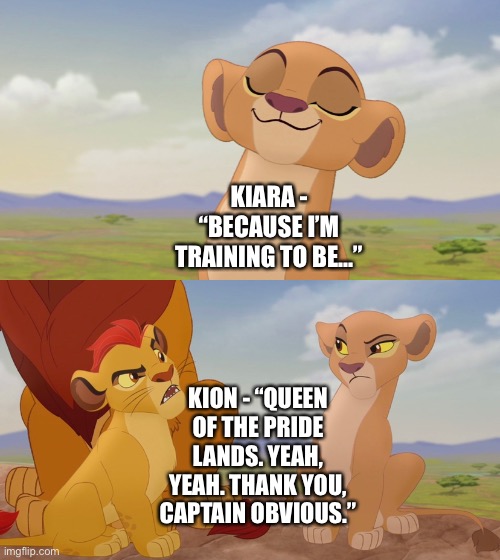 The Lion Guard: The Return of the Roar (Kion’s last sentence to Kiara stating her training to be Queen of the Pride Lands) | KIARA - “BECAUSE I’M TRAINING TO BE…”; KION - “QUEEN OF THE PRIDE LANDS. YEAH, YEAH. THANK YOU, CAPTAIN OBVIOUS.” | image tagged in funny memes,the lion king,the lion guard,thanks captain obvious,what if | made w/ Imgflip meme maker