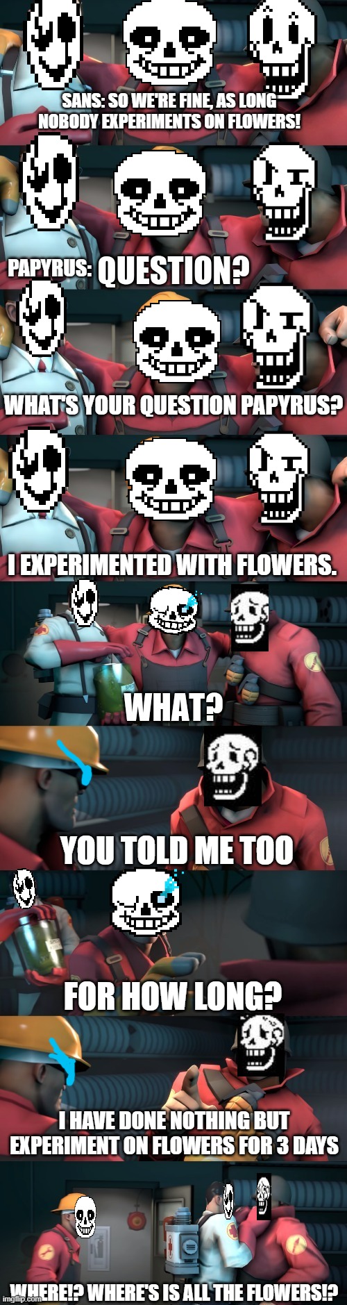 this took too long, but it was worth it |  SANS: SO WE'RE FINE, AS LONG NOBODY EXPERIMENTS ON FLOWERS! PAPYRUS:; WHAT'S YOUR QUESTION PAPYRUS? I EXPERIMENTED WITH FLOWERS. YOU TOLD ME TOO; FOR HOW LONG? I HAVE DONE NOTHING BUT EXPERIMENT ON FLOWERS FOR 3 DAYS; WHERE!? WHERE'S IS ALL THE FLOWERS!? | image tagged in tf2 teleport bread meme english,sans,gaster,papyrus,tf2,funny | made w/ Imgflip meme maker