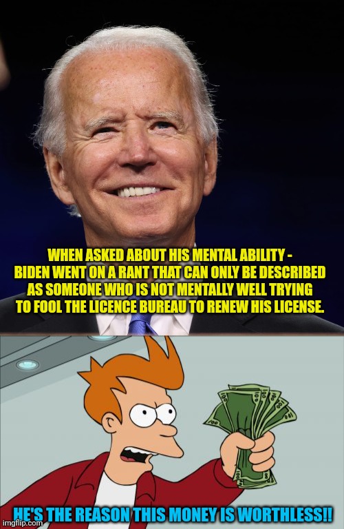  WHEN ASKED ABOUT HIS MENTAL ABILITY - BIDEN WENT ON A RANT THAT CAN ONLY BE DESCRIBED AS SOMEONE WHO IS NOT MENTALLY WELL TRYING TO FOOL THE LICENCE BUREAU TO RENEW HIS LICENSE. HE'S THE REASON THIS MONEY IS WORTHLESS!! | image tagged in joe wins,memes,shut up and take my money fry | made w/ Imgflip meme maker