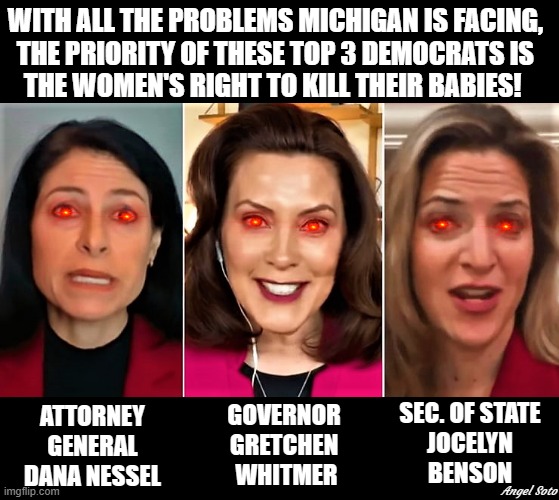 AG Nessel, Gov Whitmer, SOS Benson-MI baby killers | WITH ALL THE PROBLEMS MICHIGAN IS FACING, 
THE PRIORITY OF THESE TOP 3 DEMOCRATS IS 
THE WOMEN'S RIGHT TO KILL THEIR BABIES! SEC. OF STATE
JOCELYN
BENSON; ATTORNEY
GENERAL
DANA NESSEL; GOVERNOR
GRETCHEN
 WHITMER; Angel Soto | image tagged in political meme,abortion is murder,elections,michigan,democrats,kill | made w/ Imgflip meme maker