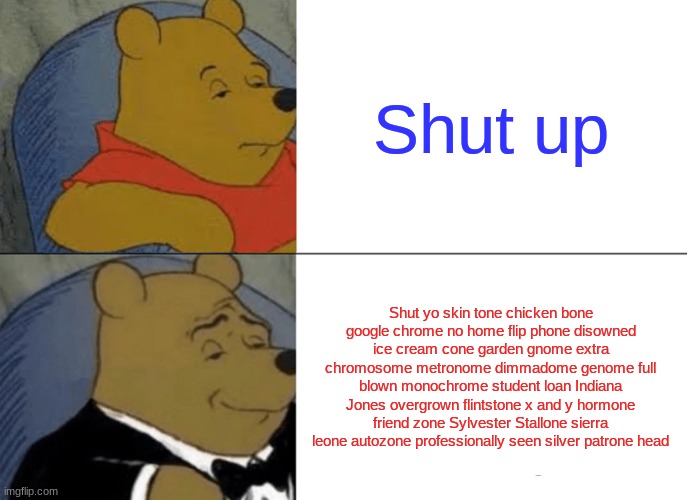 Shut yo skin tone chicken bone google chrome no home flip phone disowned ice cream cone garden gnome extra chromosome metronome  | Shut up; Shut yo skin tone chicken bone google chrome no home flip phone disowned ice cream cone garden gnome extra chromosome metronome dimmadome genome full blown monochrome student loan Indiana Jones overgrown flintstone x and y hormone friend zone Sylvester Stallone sierra leone autozone professionally seen silver patrone head | image tagged in memes,tuxedo winnie the pooh | made w/ Imgflip meme maker