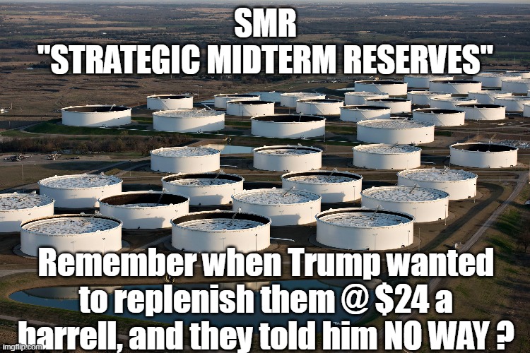Just how much is the MSM gonna let this asshole get away with ??? | SMR
"STRATEGIC MIDTERM RESERVES"; Remember when Trump wanted to replenish them @ $24 a barrell, and they told him NO WAY ? | image tagged in dolt puppet commander in thief,democratic mid term slush fund | made w/ Imgflip meme maker